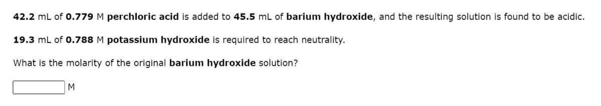 42.2 mL of 0.779 M perchloric acid is added to 45.5 mL of barium hydroxide, and the resulting solution is found to be acidic.
19.3 mL of 0.788 M potassium hydroxide is required to reach neutrality.
What is the molarity of the original barium hydroxide solution?
M