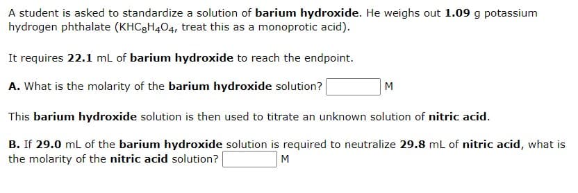 A student is asked to standardize a solution of barium hydroxide. He weighs out 1.09 g potassium
hydrogen phthalate (KHC8H404, treat this as a monoprotic acid).
It requires 22.1 mL of barium hydroxide to reach the endpoint.
A. What is the molarity of the barium hydroxide solution?
M
This barium hydroxide solution is then used to titrate an unknown solution of nitric acid.
B. If 29.0 mL of the barium hydroxide solution is required to neutralize 29.8 mL of nitric acid, what is
the molarity of the nitric acid solution?
M