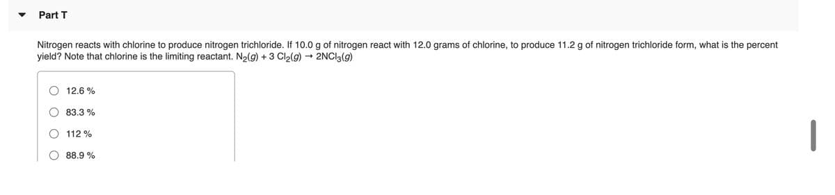 Part T
Nitrogen reacts with chlorine to produce nitrogen trichloride. If 10.0 g of nitrogen react with 12.0 grams of chlorine, to produce 11.2 g of nitrogen trichloride form, what is the percent
yield? Note that chlorine is the limiting reactant. N2(9) + 3 Cl2(g) → 2NCI3(g)
12.6 %
83.3 %
112 %
88.9 %
