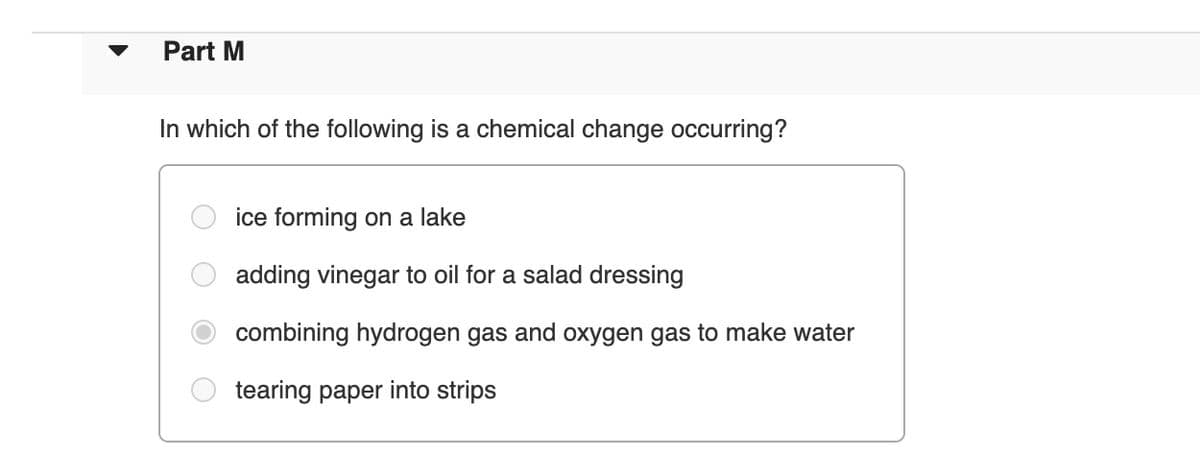 Part M
In which of the following is a chemical change occurring?
ice forming on a lake
adding vinegar to oil for a salad dressing
combining hydrogen gas and oxygen gas to make water
tearing paper into strips
