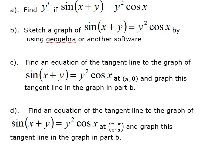 2
a). Find y' if Sin(x+y)= y´ cos x
sin(x+ y)= y° cos x
2
b). Sketch a graph of
using geogebra or another software
by
c). Find an equation of the tangent line to the graph of
sin(x+ y)= y² cos x,
at (T, 0) and graph this
tangent line in the graph in part b.
d).
Find an equation of the tangent line to the graph of
sin(x + y)= y´ cos x at (",") and graph this
2'2
tangent line in the graph in part b.
