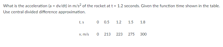 What is the acceleration (a = dv/dt) in m/s? of the rocket at t = 1.2 seconds. Given the function time shown in the table.
Use central divided difference approximation.
t, s
O 0.5
1.2
1.5
1.8
V, m/s
213
223
275
300
