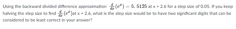 Using the backward divided difference approximation (e²) = 5. 5125 at x = 2.6 for a step size of 0.05. If you keep
halving the step size to find (e*)at x = 2.6, what is the step size would be to have two significant digits that can be
considered to be least correct in your answer?

