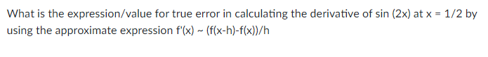 What is the expression/value for true error in calculating the derivative of sin (2x) at x = 1/2 by
using the approximate expression f'(x) ~ (f(x-h)-f(x))/h
