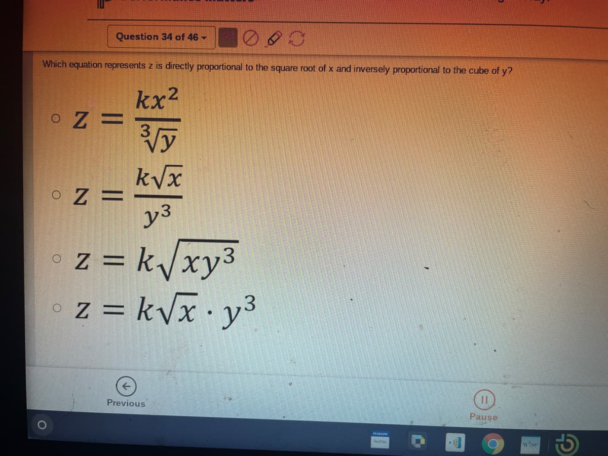 Question 34 of 46
Which equation represents z is directly proportional to the square root of x and inversely proportional to the cube of y?
kx2
kVx
o Z =
y3
oz = k/xy3
z = kVx· y3
%3D
Previous
Pause
PLARSON
wise
