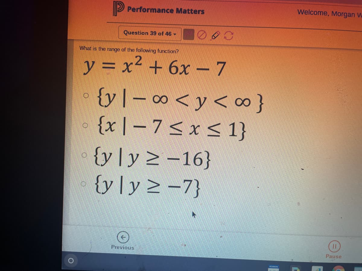 P Performance Matters
Welcome, Morgan W
Question 39 of 46 -
What is the range of the following function?
y = x2 + 6x -7
{yl- 0 <y< co}
{x |-7<x< 1}
{y]y2 -16}
{y]y2 -7}
Previous
Pause
PLARSON
