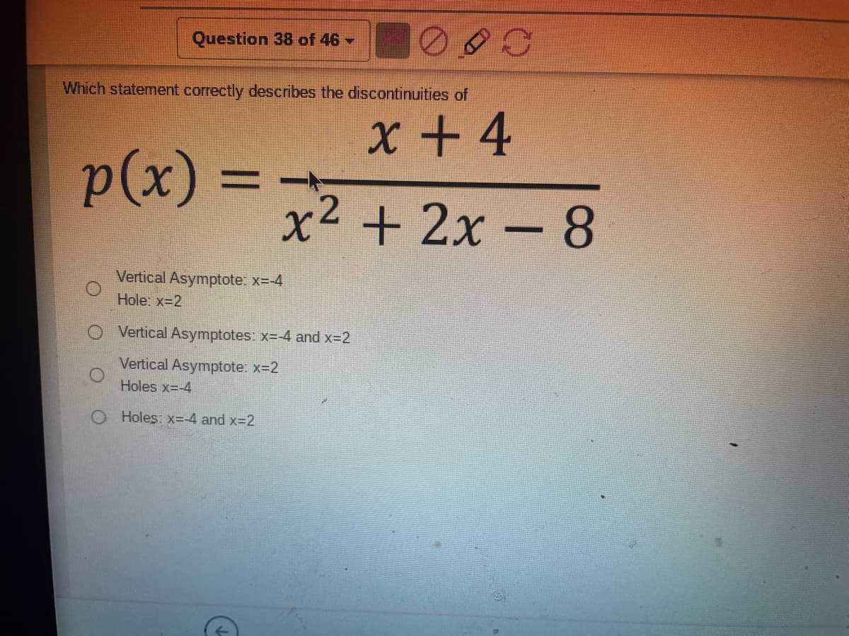 Question 38 of 46 -
Which statement correctly describes the discontinuities of
x + 4
p(x)3=
x2 + 2x - 8
Vertical Asymptote: x=-4
Hole: x-2
Vertical Asymptotes: x=-4 and x-2
Vertical Asymptote: x-2
Holes x=-4
O Holes: x--4 and x-2
