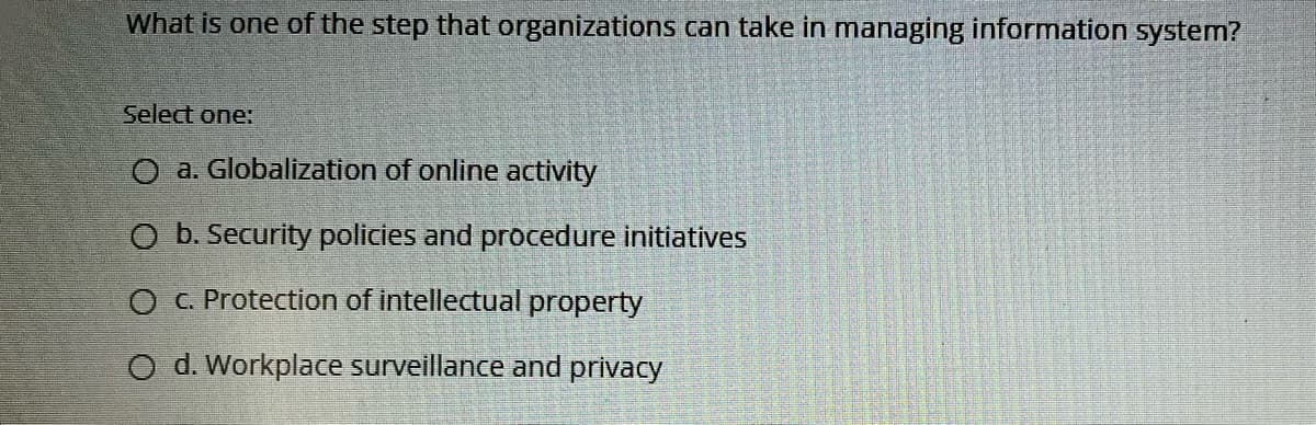 What is one of the step that organizations can take in managing information system?
Select one:
O a. Globalization of online activity
O b. Security policies and procedure initiatives
O C. Protection of intellectual property
O d. Workplace surveillance and privacy
