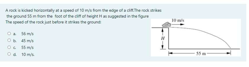 A rock is kicked horizontally at a speed of 10 m/s from the edge of a cliff.The rock strikes
the ground 55 m from the foot of the cliff of height H as suggested in the figure
10 m/s
The speed of the rock just before it strikes the ground:
О а. 56 m/s
ОБ. 45 m/s
H
55 m/s
O d. 10 m/s.
55 m-
