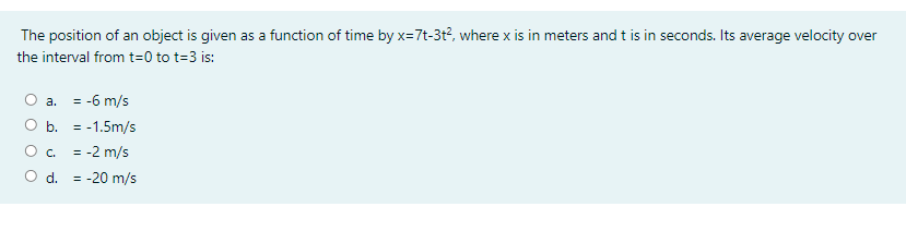 The position of an object is given as a function of time by x=7t-3t?, where x is in meters and t is in seconds. Its average velocity over
the interval from t=0 to t=3 is:
= -6 m/s
а.
b. = -1.5m/s
O c.
= -2 m/s
d.
= -20 m/s
