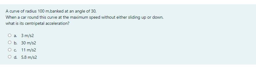 A curve of radius 100 m,banked at an angle of 30,
When a car round this curve at the maximum speed without either sliding up or down.
what is its centripetal acceleration?
a. 3 m/s2
O b. 30 m/s2
Oc.
11 m/s2
O d. 5.8 m/s2

