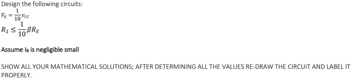 Design the following circuits:
1
VE = 10"cc
R2 < 10BRE
Assume IB is negligible small
SHOW ALL YOUR MATHEMATICAL SOLUTIONS; AFTER DETERMINING ALL THE VALUES RE-DRAW THE CIRCUIT AND LABEL IT
PROPERLY.

