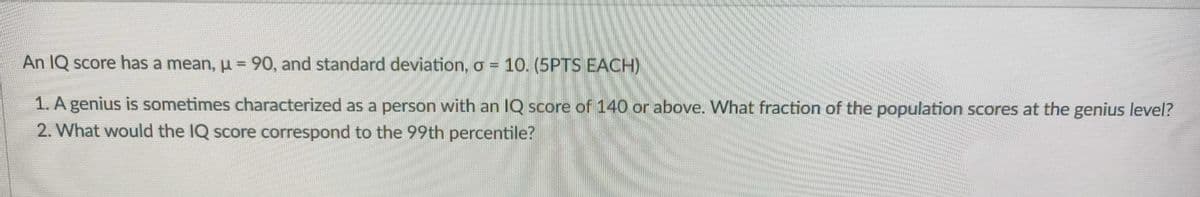 An IQ score has a mean, u = 90, and standard deviation, o = 10. (5PTS EACH)
1. A genius is sometimes characterized as a person with an IQ score of 140 or above. What fraction of the population scores at the genius level?
2. What would the IQ score correspond to the 99th percentile?
