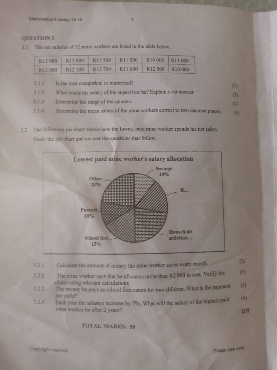 Mathematical Literacy/ Gr 10
QUESTION 3
3.1 The net salaries of 12 mine workers are listed in the table below.
R12 000
R13 000
R12 500
RI1 500
R19 000
R14 000
R12 500
R12 100
R12 700
RII 000
R12 500
R10 000
3.1.1
Is the data categorical or numerical?
(2)
3.1.2
What could the salary of the supervisor be? Explain your answer
(3)
3.1.3
Determine the range of the salaries.
(2)
3.1.4
Determine the mean salary of the mine workers correct to two decimal places.
(3)
3.2 The following pie chart shows how the lowest paid mine worker spends his net salary.
Study the pie chart and answer the questions that follow.
Lowest paid mine worker's salary allocation
Savings
10%
Other
20%
R...
Parents
10%
Household
School fees.
activities...
15%
(2)
3.2.1
Calculate the amount of money the mine worker saves every month.
(5)
The mine worker says that he allocates more than R2 800 to rent. Verify his
claim using relevant calculations
The money he pays as school fees caters for two children. What is the payment
per child?
Each year the salaries increase by 5%. What will the salary of the highest paid
mine worker be after 2 years?
3.2.2
(3)
3.2.3
(4)
3.2.4
[25)
TOTAL MARKS: 50
Copyright reserved
Please turn over
