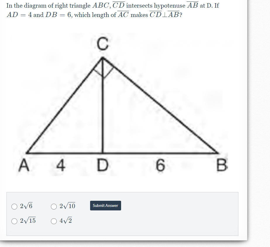 In the diagram of right triangle ABC,CD intersects hypotenuse AB at D. If
AD = 4 and DB= 6, which length of AC makes CDIAB?
C
A 4 D
6.
B
2/6
O 2/10
Submit Answer
2/15
O 4/2
