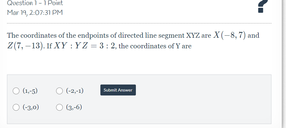 Question 1 -1 Point
Mar 19, 2:07:31 PM
The coordinates of the endpoints of directed line segment XYZ are X(-8,7) and
Z(7, –13). If XY : Y Z = 3 : 2, the coordinates of Y are
(1,-5)
O (-2,-1)
Submit Answer
O (-3,0)
(3,-6)
