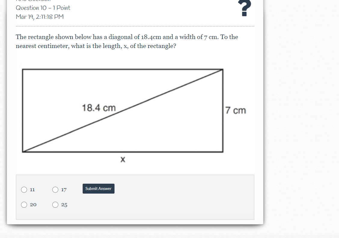 Question 10 - 1 Point
Mar 19, 2:11:18 PM
The rectangle shown below has a diagonal of 18.4cm and a width of 7 cm. To the
nearest centimeter, what is the length, x, of the rectangle?
18.4 cm
7 cm
11
17
Submit Answer
20
25
O O
O O
