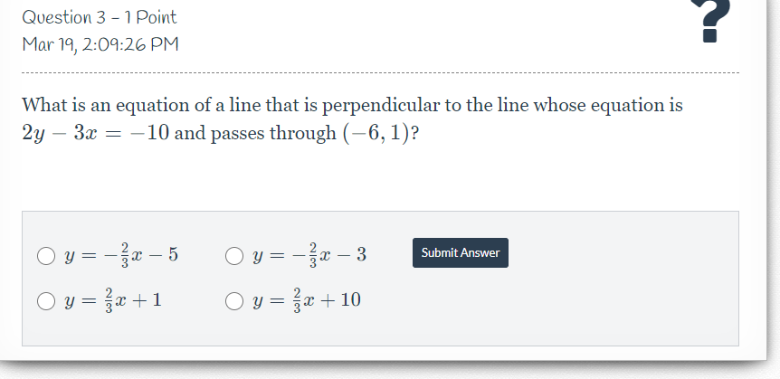 Question 3 - 1 Point
Mar 19, 2:09:26 PM
What is an equation of a line that is perpendicular to the line whose equation is
2y
- 3x = -10 and passes through (–6, 1)?
O y = -e – 5
y = -a – 3
Submit Answer
O y = x +1
O y = x + 10
