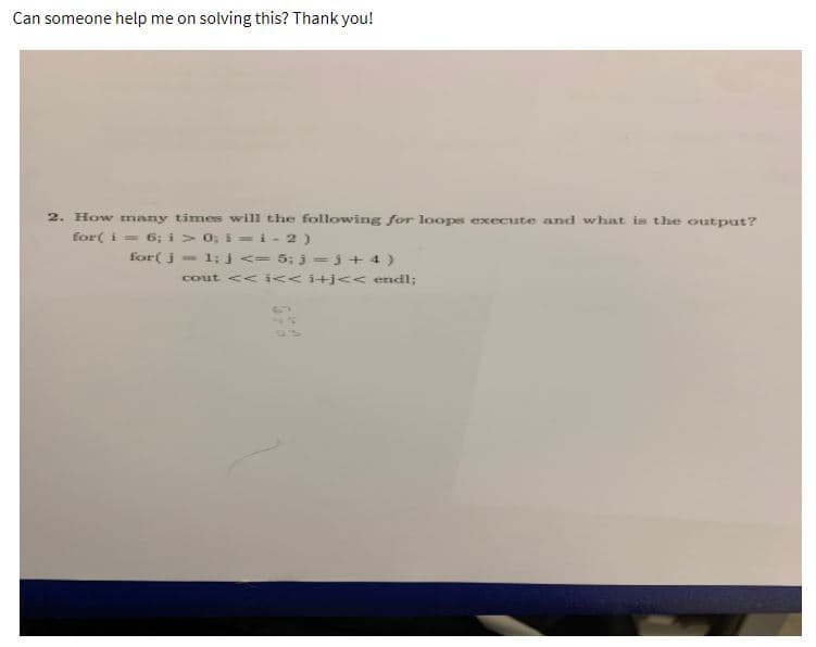 Can someone help me on solving this? Thank you!
2. How many times will the following for loopes execute and what is the output?
= 6; i > 0; i =i- 2)
for( j- 1; j <- 5; j=j + 4 )
for( i
cout << i<<i+j<< endl;
