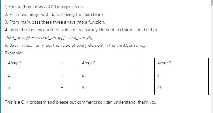 1. Create three arrays of 20 integers each.
2. Fill in two arrays with data, leaving the third blank.
3. From main, pass these three arrays into a function.
4.Inside the function, add the value of each array element and store it in the third.
third_arrayli) = second_arrayli] + first_arrayli]
5. Back in main, print out the value of every element in the third/sum array.
Example:
Array 1
Array 2
Array 3
2
2
4
8
11
This is a C++ program and please put comments so I can understand, thank you.
