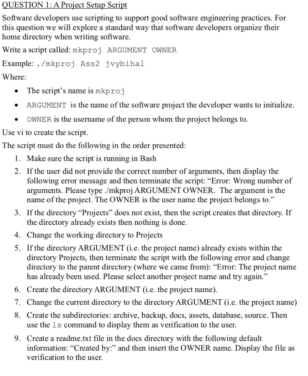 QUESTION 1: A Project Setup Script
Software developers use scripting to support good software engineering practices. For
this question we will explore a standard way that software developers organize their
home directory when writing software.
Write a script called: mkproj ARGUMENT OWNER
Example: ./mkproj Ass2 jvybihal
Where:
The script's name is mkproj
ARGUMENT is the name of the software project the developer wants to initialize.
OWNER is the username of the person whom the project belongs to.
Use vi to create the script.
The script must do the following in the order presented:
1. Make sure the script is running in Bash
2. If the user did not provide the correct number of arguments, then display the
following error message and then terminate the script: "Error: Wrong number of
arguments. Please type /mkproj ARGUMENT OWNER. The argument is the
name of the project. The OWNER is the user name the project belongs to."
3. If the directory "Projects" does not exist, then the script creates that directory. If
the directory already exists then nothing is done.
4. Change the working directory to Projects
5. If the directory ARGUMENT (i.e. the project name) already exists within the
directory Projects, then terminate the script with the following error and change
directory to the parent directory (where we came from): “Error: The project name
has already been used. Please select another project name and try again."
6. Create the directory ARGUMENT (i.e. the project name).
7. Change the current directory to the directory ARGUMENT (i.e. the project name)
8. Create the subdirectories: archive, backup, docs, assets, database, source. Then
use the 1s command to display them as verification to the user.
9. Create a readme.txt file in the docs directory with the following default
information: "Created by:" and then insert the OWNER name. Display the file as
verification to the user.
