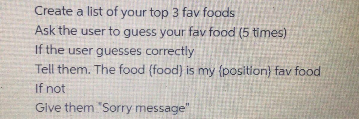 Create a list of your top 3 fav foods
Ask the user to guess your fav food (5 times)
If the user guesses correctly
Tell them. The food (food} is my {position} fav food
If not
Give them "Sorry message"
