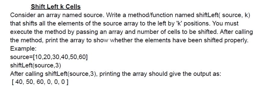 Shift Left k Cells
Consider an array named source. Write a method/function named shiftLeft( source, k)
that shifts all the elements of the source array to the left by 'k' positions. You must
execute the method by passing an array and number of cells to be shifted. After calling
the method, print the array to show whether the elements have been shifted properly.
Example:
source=[10,20,30,40,50,60]
shiftLeft(source,3)
After calling shiftLeft(source,3), printing the array should give the output as:
[ 40, 50, 60, 0, 0, 0]
