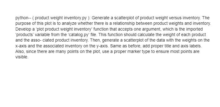 python-- ( product weight inventory.py ): Generate a scatterplot of product weight versus inventory. The
purpose of this plot is to analyze whether there is a relationship between product weights and inventory.
Develop a 'plot product weight inventory' function that accepts one argument, which is the imported
'products' variable from the 'catalog.py' file. This function should calculate the weight of each product
and the asso- ciated product inventory. Then, generate a scatterplot of the data with the weights on the
x-axis and the associated inventory on the y-axis. Same as before, add proper title and axis labels.
Also, since there are many points on the plot, use a proper marker type to ensure most points are
visible.

