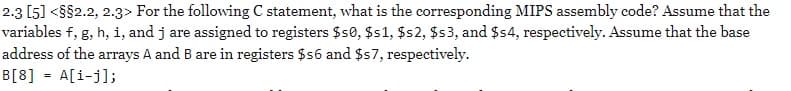 2.3 [5] <8$2.2, 2.3> For the following C statement, what is the corresponding MIPS assembly code? Assume that the
variables f, g, h, i, and j are assigned to registers $s0, $s1, $s2, $s3, and $4, respectively. Assume that the base
address of the arrays A and B are in registers $s6 and $57, respectively.
B[8] = A[i-j];
