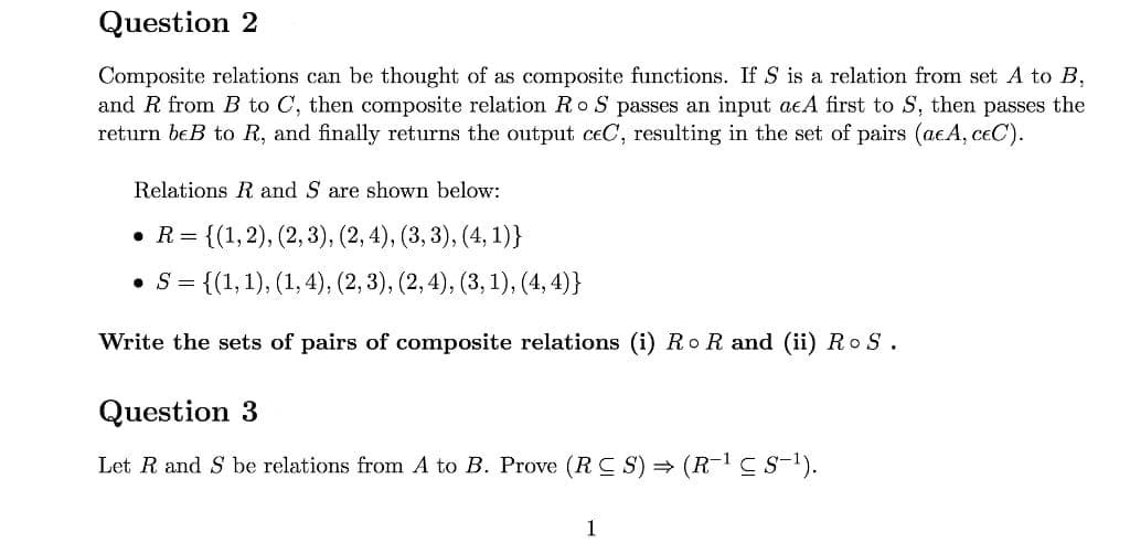 Question 2
Composite relations can be thought of as composite functions. If S is a relation from set A to B,
and R from B to C, then composite relation Ro S passes an input acA first to S, then passes the
return beB to R, and finally returns the output ceC, resulting in the set of pairs (acA, ceC).
Relations R and S are shown below:
• R = {(1,2), (2, 3), (2, 4), (3, 3), (4, 1)}
• S= {(1,1), (1, 4), (2, 3), (2, 4), (3, 1), (4, 4)}
Write the sets of pairs of composite relations (i) Ro R and (ii) Ro S.
Question 3
Let R and S be relations from A to B. Prove (R C S) = (R-1C s-1).
1
