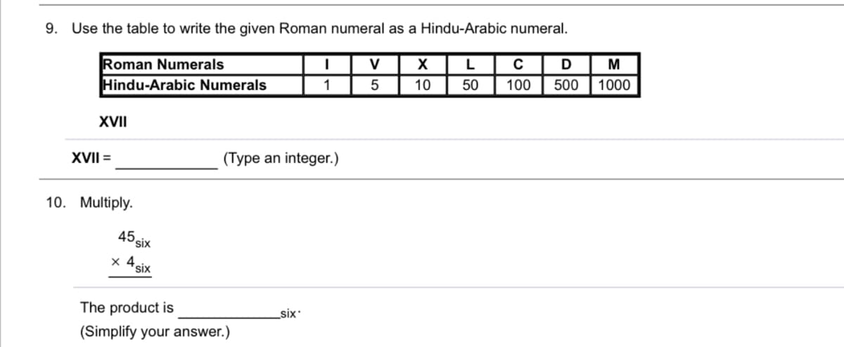 9. Use the table to write the given Roman numeral as a Hindu-Arabic numeral.
Roman Numerals
Hindu-Arabic Numerals
V
X
M
1
5
10
50
100
500
1000
XVII
XVII =
(Type an integer.)
10. Multiply.
45six
x 4six
The product is
six
(Simplify your answer.)
