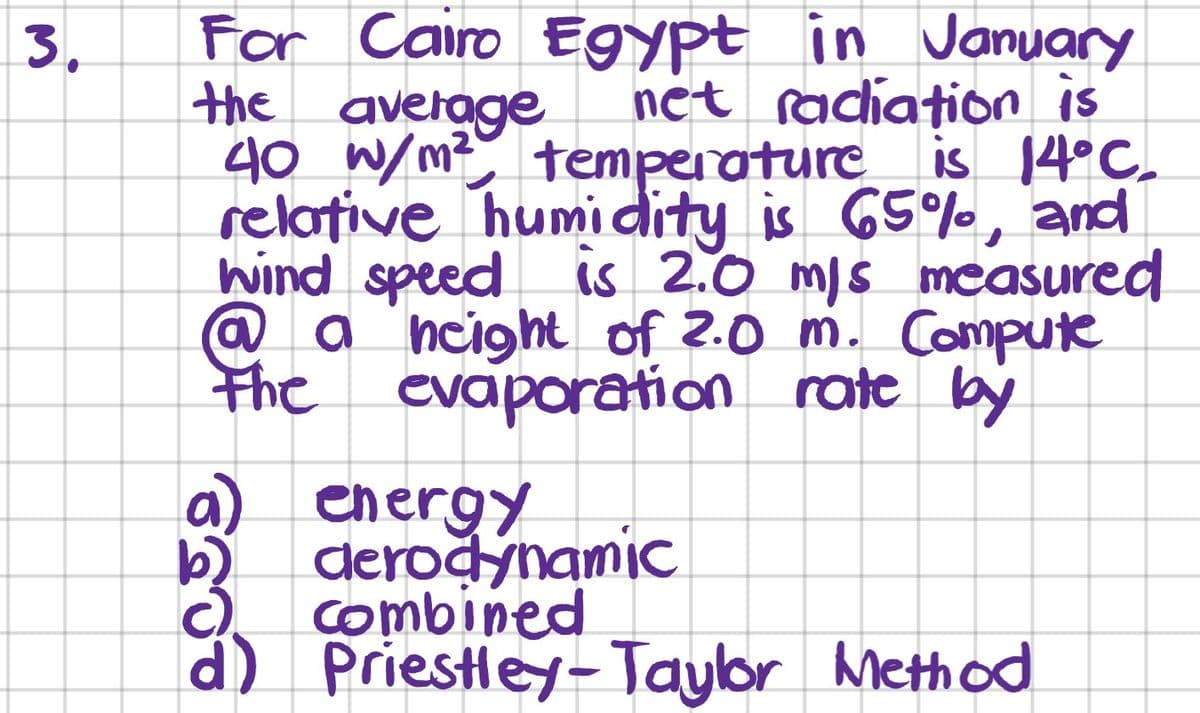 For Cairo Egypt in January
the average
40 W/m? temperature_ is 14°C.
relative humidity is 65%, and
wind speed is 2.0 mis measured
@ a 'ncight of 2.0 m. Compute
the
3.
net radiation is
evaporation rate by
a) energy
deroğynamic
Combined
d) Priestley-Taylor Meth od
