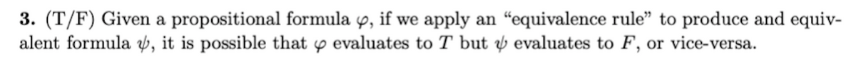 3. (T/F) Given a propositional formula 9, if we apply an "equivalence rule" to produce and equiv-
alent formula Þ, it is possible that y evaluates to T but ý evaluates to F, or vice-versa.
