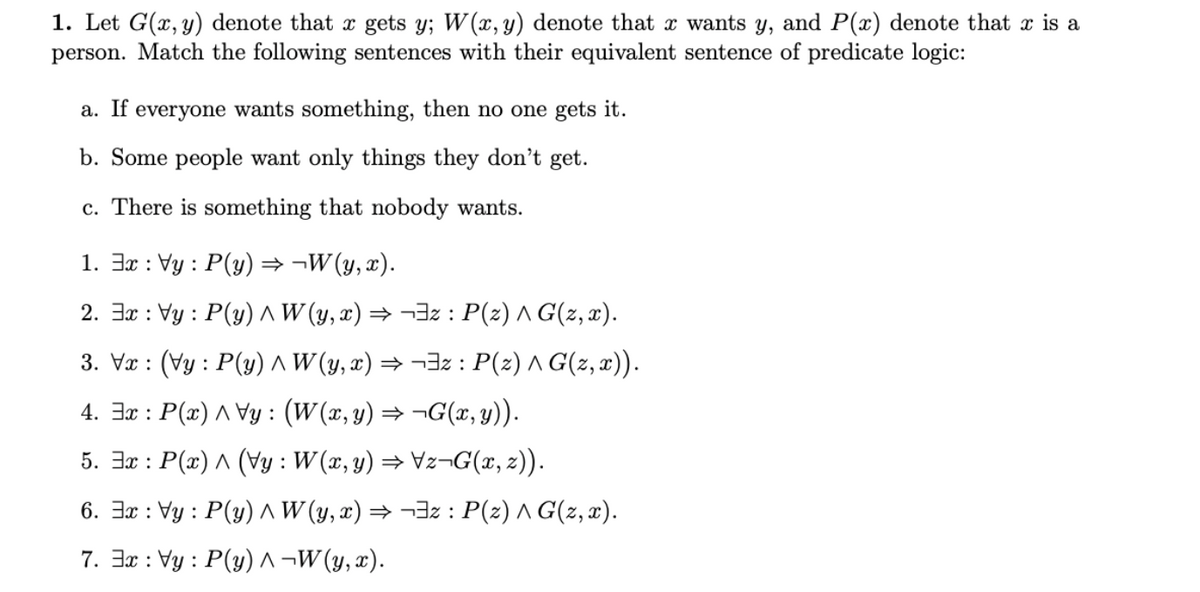 1. Let G(x, y) denote that x gets y; W(x, y) denote that x wants y, and P(x) denote that x is a
person. Match the following sentences with their equivalent sentence of predicate logic:
a. If everyone wants something, then no one gets it.
b. Some people want only things they don't get.
c. There is something that nobody wants.
1. 3x : Vy : P(y) → ¬W(y, x).
2. 3x : Vy : P(y) ^ W (y, x) → ¬3z : P(z) A G(z, x).
3. Vr : (Vy : P(y) ^W (y, x) → ¬3z : P(z) ^ G(z, x)).
4. 3x : P(x) ^ Vy : (W(x, y) → ¬G(x, y)).
5. 3x : P(x) ^ (Vy : W(x, y) → Vz¬G(x, z)).
6. 3x : Vy : P(y) ^ W (y, x) → ¬3z : P(z) ^ G(z, x).
7. 3x : Vy : P(y) ^ ¬W (y, x).
