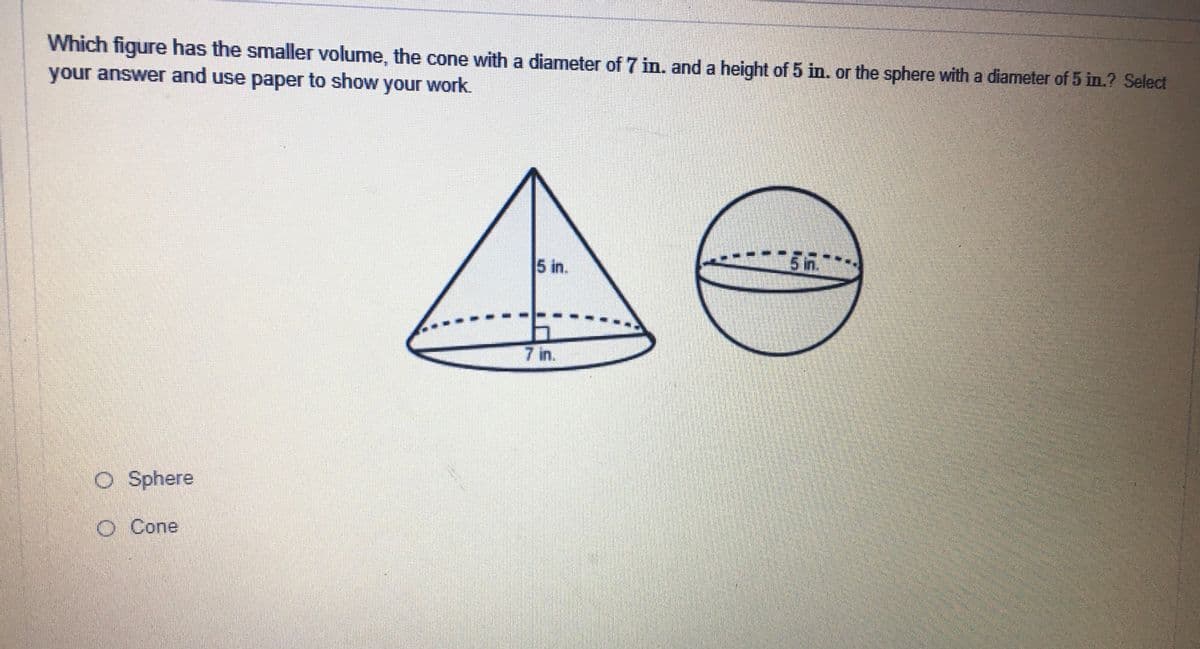 Which figure has the smaller volume, the cone with a diameter of 7 in. and a height of 5 in. or the sphere with a diameter of 5 in.? Select
your answer and use paper to show your work.
5 in.
7 in.
O Sphere
O Cone
