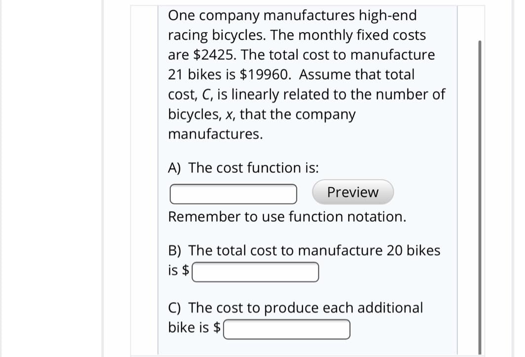 One company manufactures high-end
racing bicycles. The monthly fixed costs
are $2425. The total cost to manufacture
21 bikes is $19960. Assume that total
cost, C, is linearly related to the number of
bicycles, x, that the company
manufactures.
A) The cost function is:
Preview
Remember to use function notation.
B) The total cost to manufacture 20 bikes
is $
C) The cost to produce each additional
bike is $
