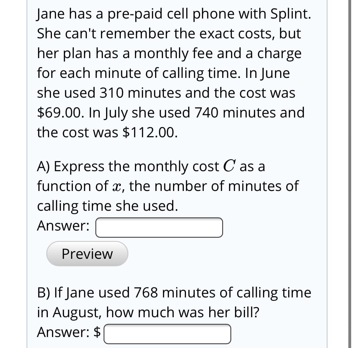 Jane has a pre-paid cell phone with Splint.
She can't remember the exact costs, but
her plan has a monthly fee and a charge
for each minute of calling time. In June
she used 310 minutes and the cost was
$69.00. In July she used 740 minutes and
the cost was $112.00.
A) Express the monthly cost C as a
function of x, the number of minutes of
calling time she used.
Answer:
Preview
B) If Jane used 768 minutes of calling time
in August, how much was her bill?
Answer: $
