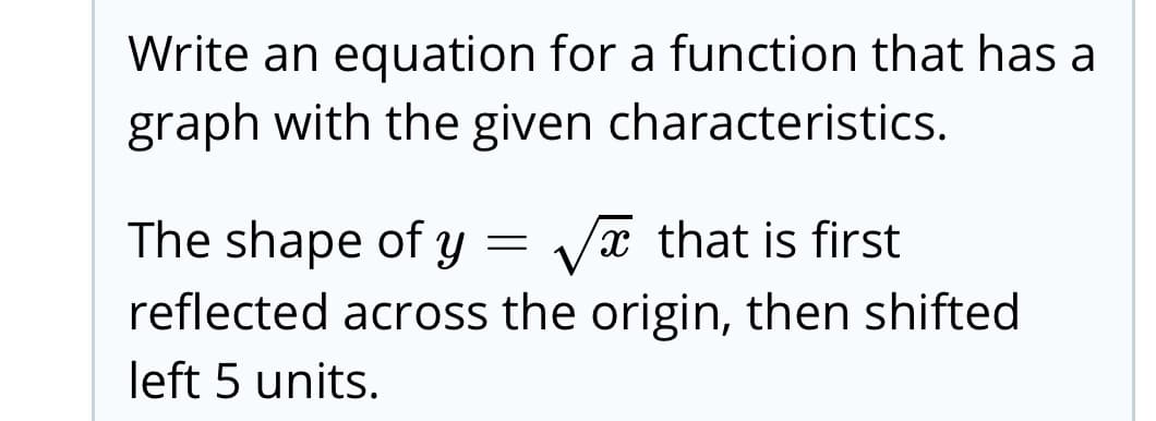 Write an equation for a function that has a
graph with the given characteristics.
The shape of y =
Va that is first
reflected across the origin, then shifted
left 5 units.

