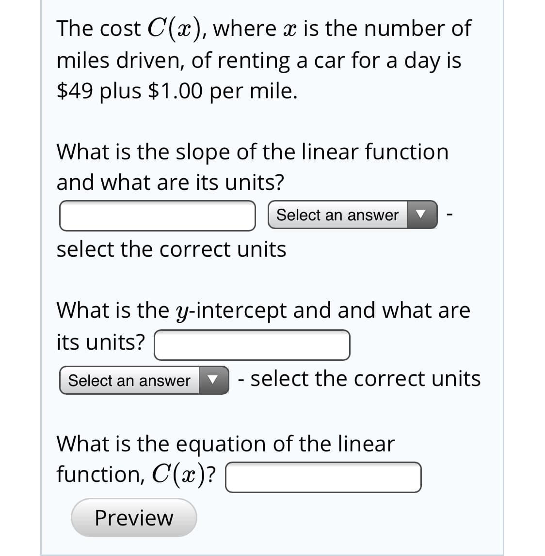 The cost C(x), where x is the number of
miles driven, of renting a car for a day is
$49 plus $1.00 per mile.
What is the slope of the linear function
and what are its units?
Select an answer
select the correct units
What is the y-intercept and and what are
its units?
- select the correct units
Select an answer
What is the equation of the linear
function, C(x)?
Preview

