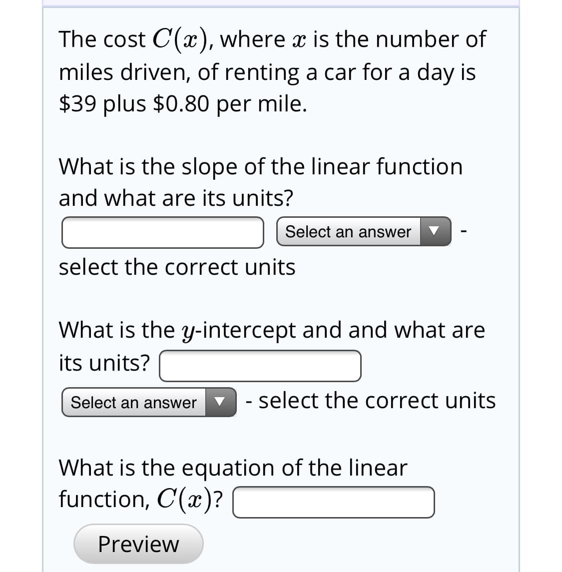 The cost C(x), where x is the number of
miles driven, of renting a car for a day is
$39 plus $0.80 per mile.
What is the slope of the linear function
and what are its units?
Select an answer
select the correct units
What is the y-intercept and and what are
its units?
- select the correct units
Select an answer
What is the equation of the linear
function, C(x)?
Preview
