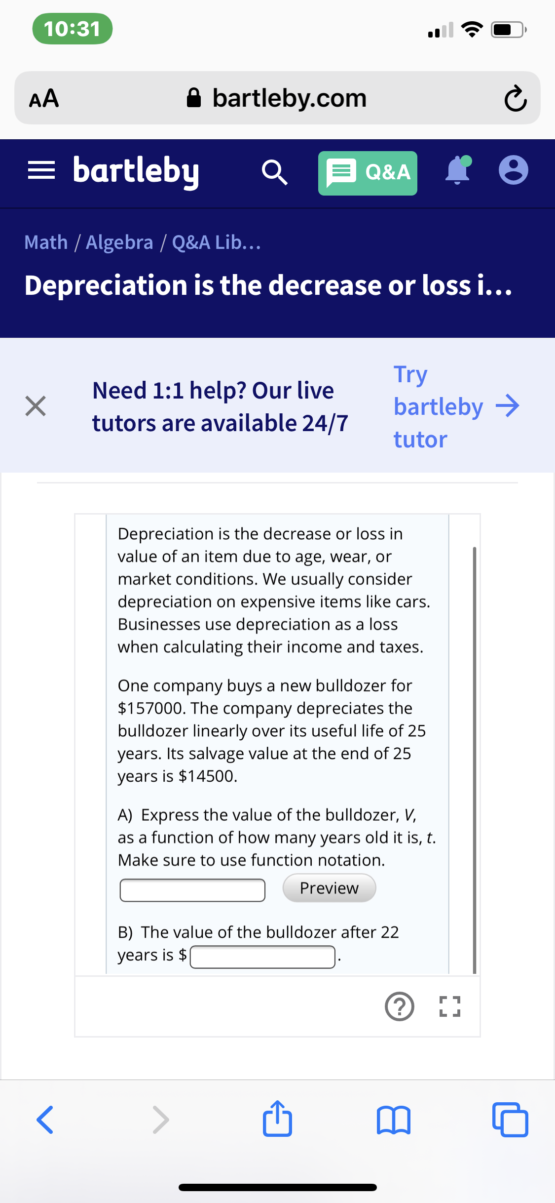 10:31
A bartleby.com
AA
= bartleby
Q E Q&A
Math / Algebra / Q&A Lib...
Depreciation is the decrease or loss i...
Try
bartleby >
Need 1:1 help? Our live
tutors are available 24/7
tutor
Depreciation is the decrease or loss in
value of an item due to age, wear, or
market conditions. We usually consider
depreciation on expensive items like cars.
Businesses use depreciation as a loss
when calculating their income and taxes.
One company buys a new bulldozer for
$157000. The company depreciates the
bulldozer linearly over its useful life of 25
years. Its salvage value at the end of 25
years is $14500.
A) Express the value of the bulldozer, V,
as a function of how many years old it is, t.
Make sure to use function notation.
Preview
B) The value of the bulldozer after 22
years is $
