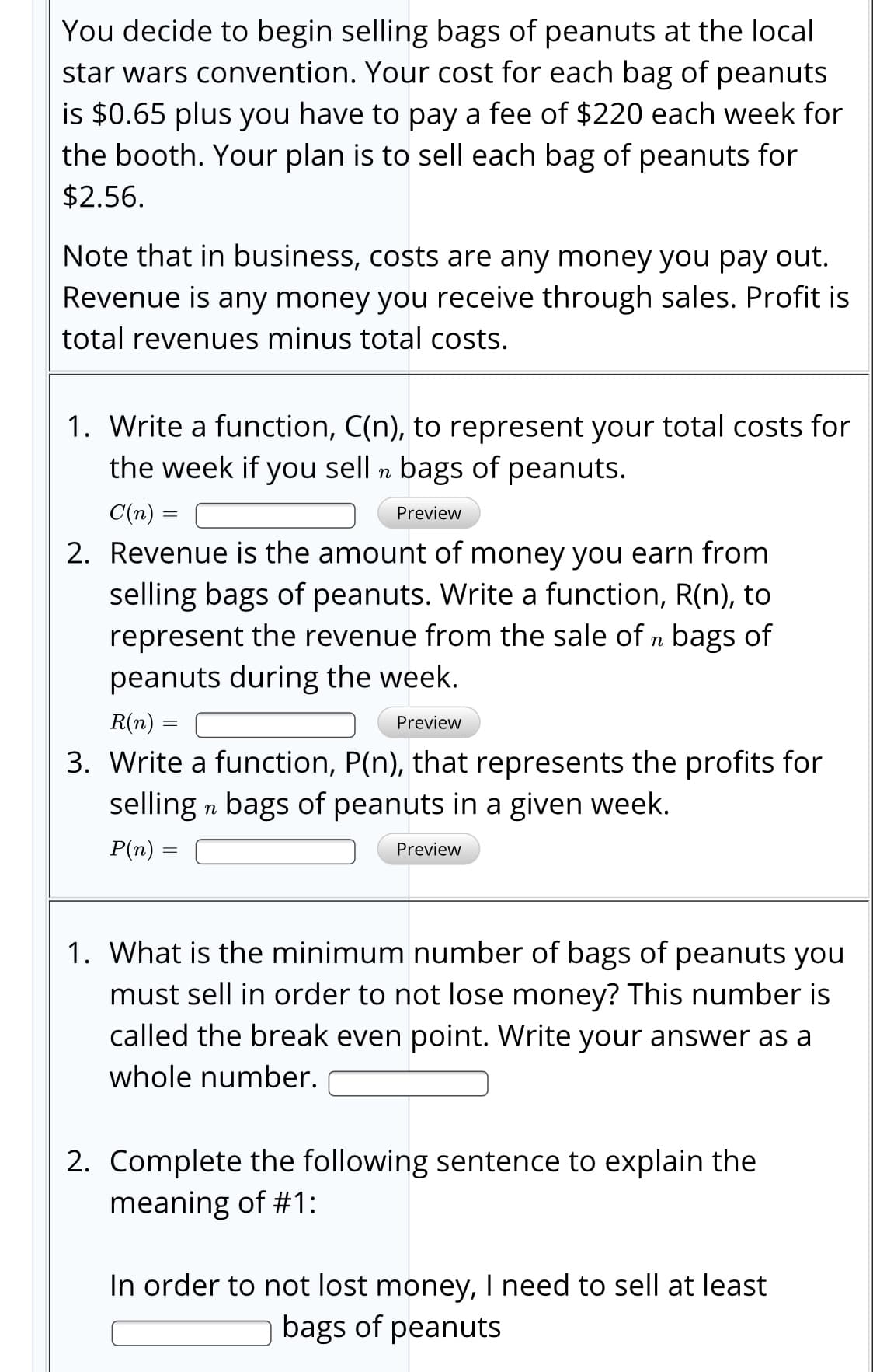 You decide to begin selling bags of peanuts at the local
star wars convention. Your cost for each bag of peanuts
is $0.65 plus you have to pay a fee of $220 each week for
the booth. Your plan is to sell each bag of peanuts for
$2.56.
Note that in business, costs are any money you pay out.
Revenue is any money you receive through sales. Profit is
total revenues minus total costs.
1. Write a function, C(n), to represent your total costs for
the week if you sell n bags of peanuts.
С(п) —
Preview
2. Revenue is the amount of money you earn from
selling bags of peanuts. Write a function, R(n), to
represent the revenue from the sale of n bags of
peanuts during the week.
R(n) =
Preview
3. Write a function, P(n), that represents the profits for
selling n bags of peanuts in a given week.
P(п) %3D
Preview
1. What is the minimum number of bags of peanuts you
must sell in order to not lose money? This number is
called the break even point. Write your answer as a
whole number.
2. Complete the following sentence to explain the
meaning of #1:
In order to not lost money, I need to sell at least
bags of peanuts
