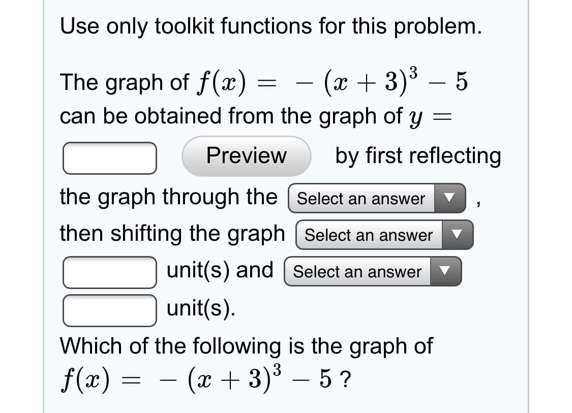 Use only toolkit functions for this problem.
(x + 3)3 – 5
The graph of f(x)
can be obtained from the graph of y =
by first reflecting
Preview
the graph through the | Select an answer
then shifting the graph | Select an answer
unit(s) and | Select an answer
unit(s).
Which of the following is the graph of
f(x) = – (x + 3)³ – 5 ?
