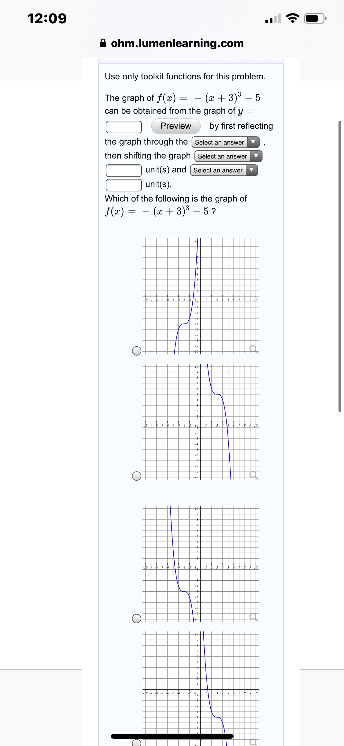 12:09
A ohm.lumenlearning.com
Use only toolkit functions for this problem.
(x + 3)³ – 5
The graph of f(x) =
can be obtained from the graph of y
by first reflecting
Preview
the graph through the Select an answer
then shifting the graph [ Select an answer
unit(s) and | Select an answer
unit(s).
Which of the following is the graph of
f(x) = – (x + 3)³ – 5 ?
10
