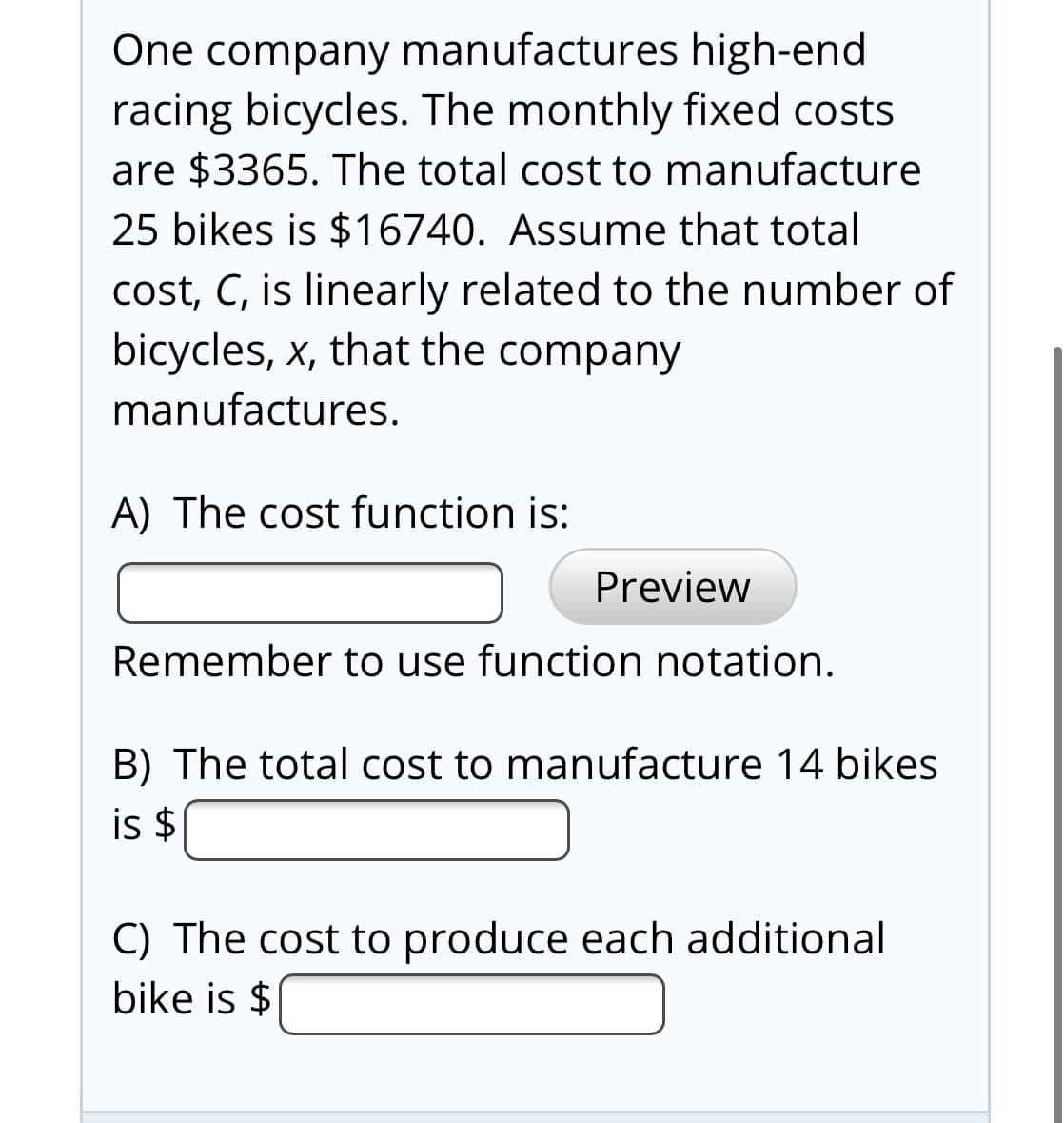 One company manufactures high-end
racing bicycles. The monthly fixed costs
are $3365. The total cost to manufacture
25 bikes is $16740. Assume that total
cost, C, is linearly related to the number of
bicycles, x, that the company
manufactures.
A) The cost function is:
Preview
Remember to use function notation.
B) The total cost to manufacture 14 bikes
is $
C) The cost to produce each additional
bike is $
