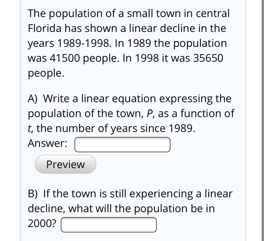 The population of a small town in central
Florida has shown a linear decline in the
years 1989-1998. In 1989 the population
was 41500 people. In 1998 it was 35650
people.
A) Write a linear equation expressing the
population of the town, P, as a function of
t, the number of years since 1989.
Answer:
Preview
B) If the town is still experiencing a linear
decline, what will the population be in
2000?
