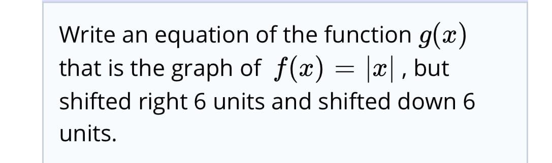 Write an equation of the function g(x)
that is the graph of f(x) = |x|, but
shifted right 6 units and shifted down 6
units.
