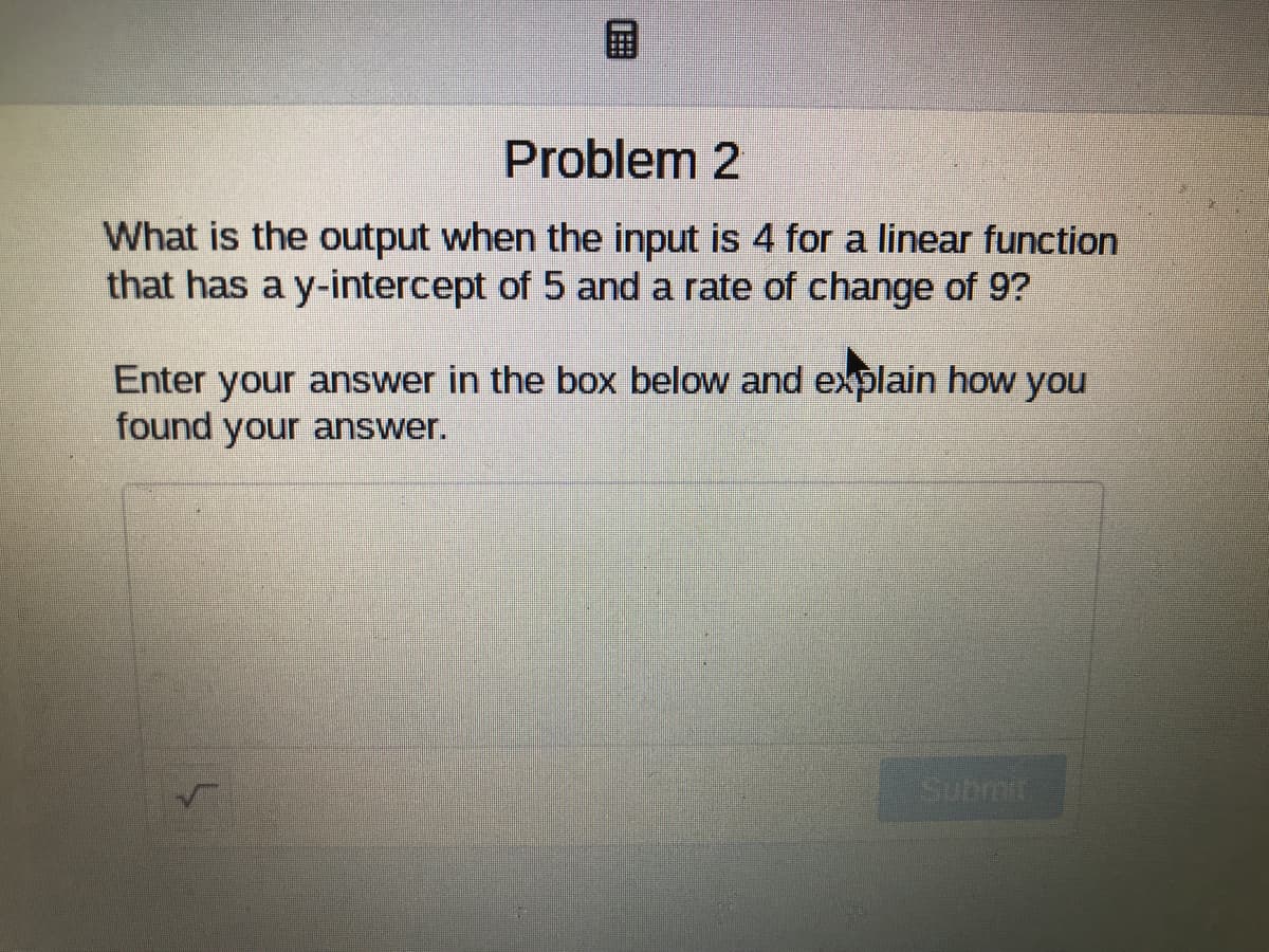 国
Problem 2
What is the output when the input is 4 for a linear function
that has a y-intercept of 5 and a rate of change of 9?
Enter your answer in the box below and explain how you
found your answer.
Subrmk
