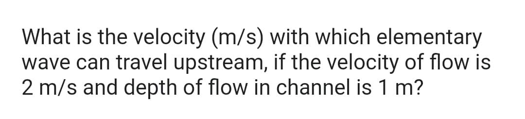 What is the velocity (m/s) with which elementary
wave can travel upstream, if the velocity of flow is
2 m/s and depth of flow in channel is 1 m?
