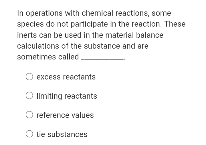 In operations with chemical reactions, some
species do not participate in the reaction. These
inerts can be used in the material balance
calculations of the substance and are
sometimes called
O excess reactants
O limiting reactants
reference values
O tie substances
